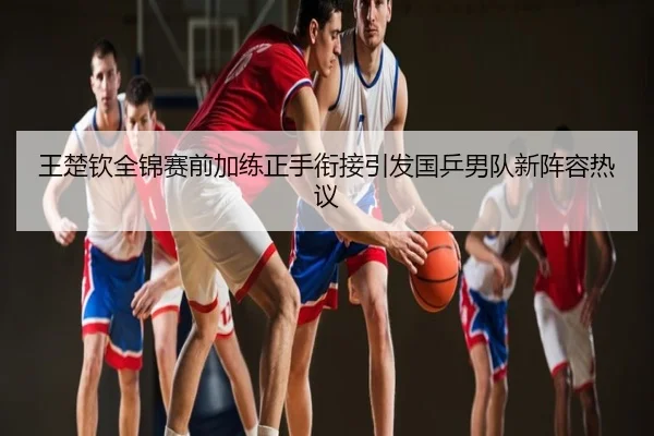 王楚钦全锦赛前加练正手衔接引发国乒男队新阵容热议