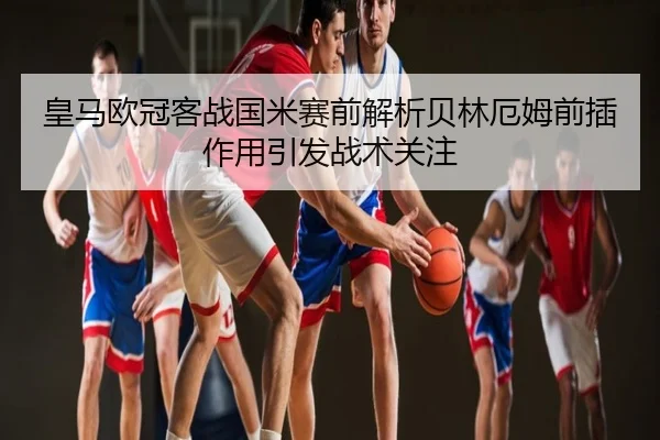 皇马欧冠客战国米赛前解析贝林厄姆前插作用引发战术关注