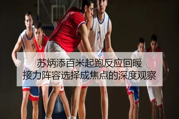 苏炳添百米起跑反应回暖 接力阵容选择成焦点的深度观察